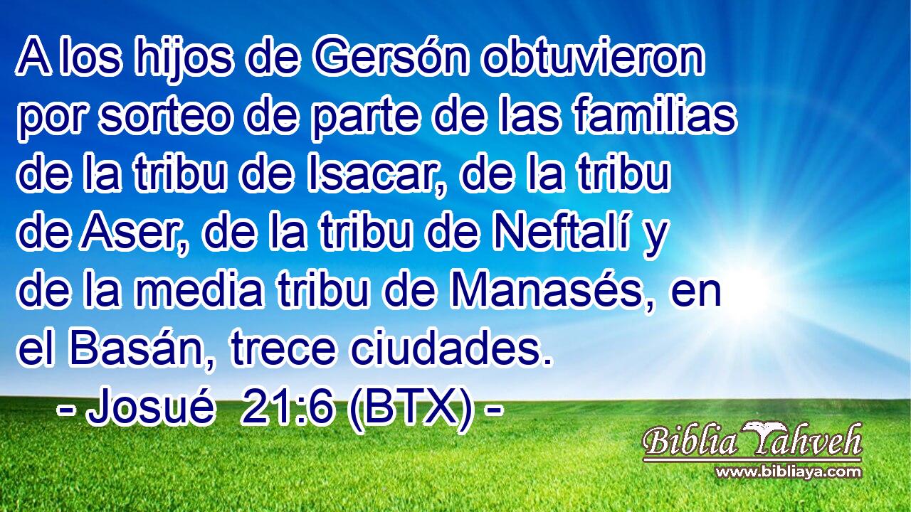 A los hijos de Gersón obtuvieron por sorteo de parte de las familias de la tribu de Isacar, de la tribu de Aser, de la tribu de Neftalí y de la media tribu de Manasés, en el Basán, trece ciudades.