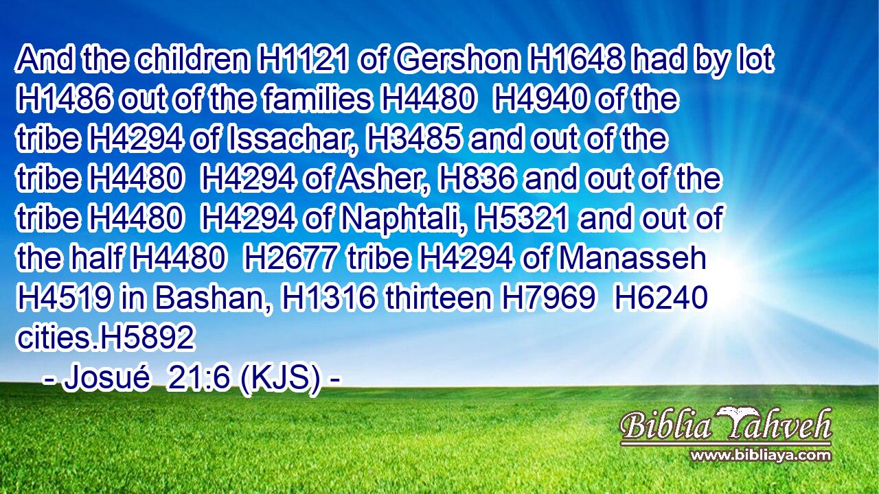 And the children H1121 of Gershon H1648 had by lot H1486 out of the families H4480  H4940 of the tribe H4294 of Issachar, H3485 and out of the tribe H4480  H4294 of Asher, H836 and out of the tribe H4480  H4294 of Naphtali, H5321 and out of the half H4480  H2677 tribe H4294 of Manasseh H4519 in Bashan, H1316 thirteen H7969  H6240 cities.H5892