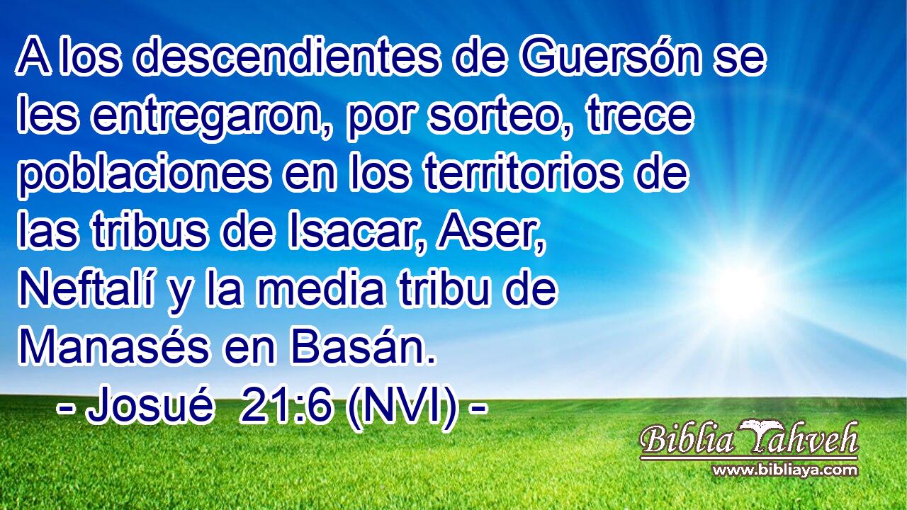  A los descendientes de Guersón se les entregaron, por sorteo, trece poblaciones en los territorios de las tribus de Isacar, Aser, Neftalí y la media tribu de Manasés en Basán. 