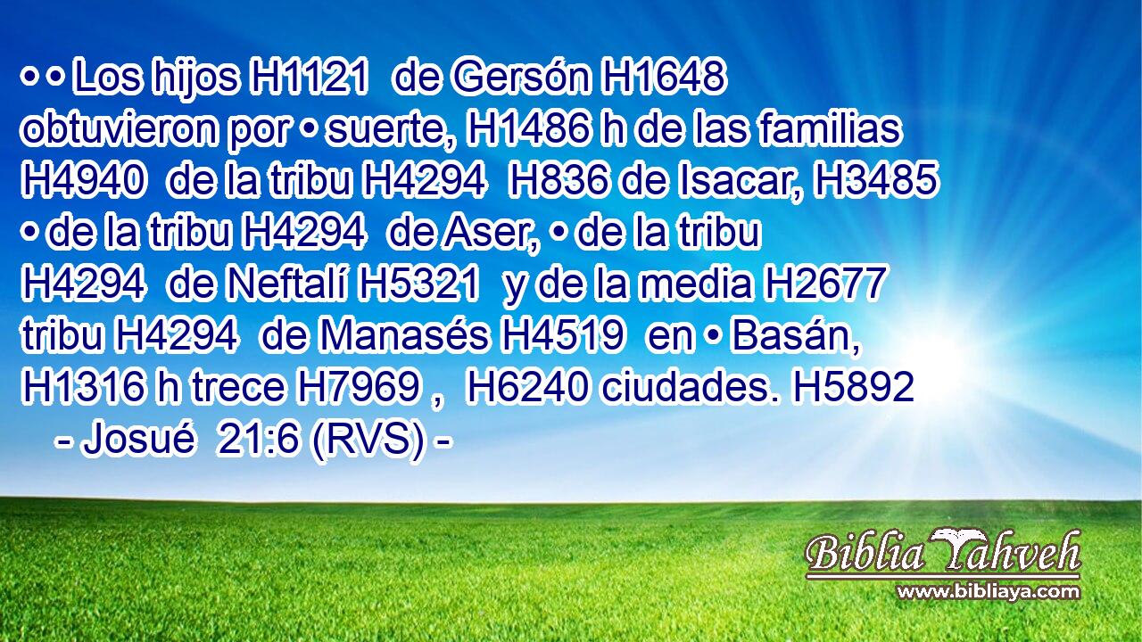 • • Los hijos H1121  de Gersón H1648  obtuvieron por • suerte, H1486 h de las familias H4940  de la tribu H4294  H836 de Isacar, H3485  • de la tribu H4294  de Aser, • de la tribu H4294  de Neftalí H5321  y de la media H2677  tribu H4294  de Manasés H4519  en • Basán, H1316 h trece H7969 ,  H6240 ciudades. H5892  