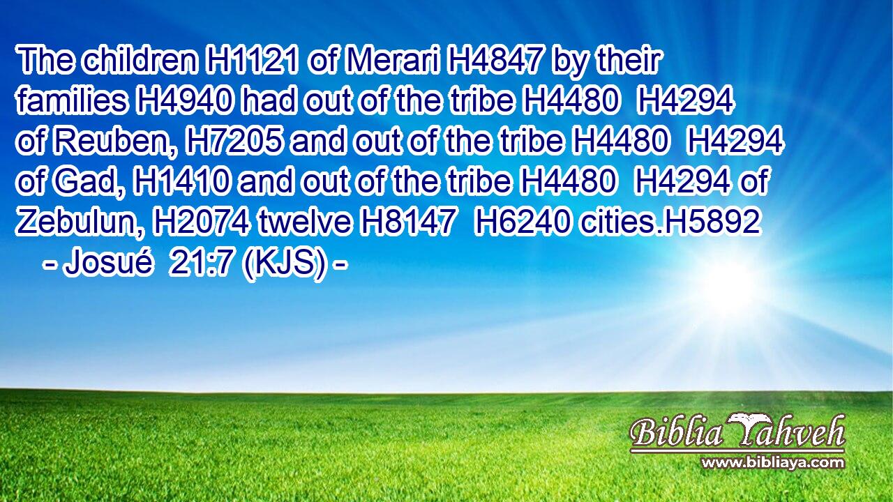 The children H1121 of Merari H4847 by their families H4940 had out of the tribe H4480  H4294 of Reuben, H7205 and out of the tribe H4480  H4294 of Gad, H1410 and out of the tribe H4480  H4294 of Zebulun, H2074 twelve H8147  H6240 cities.H5892