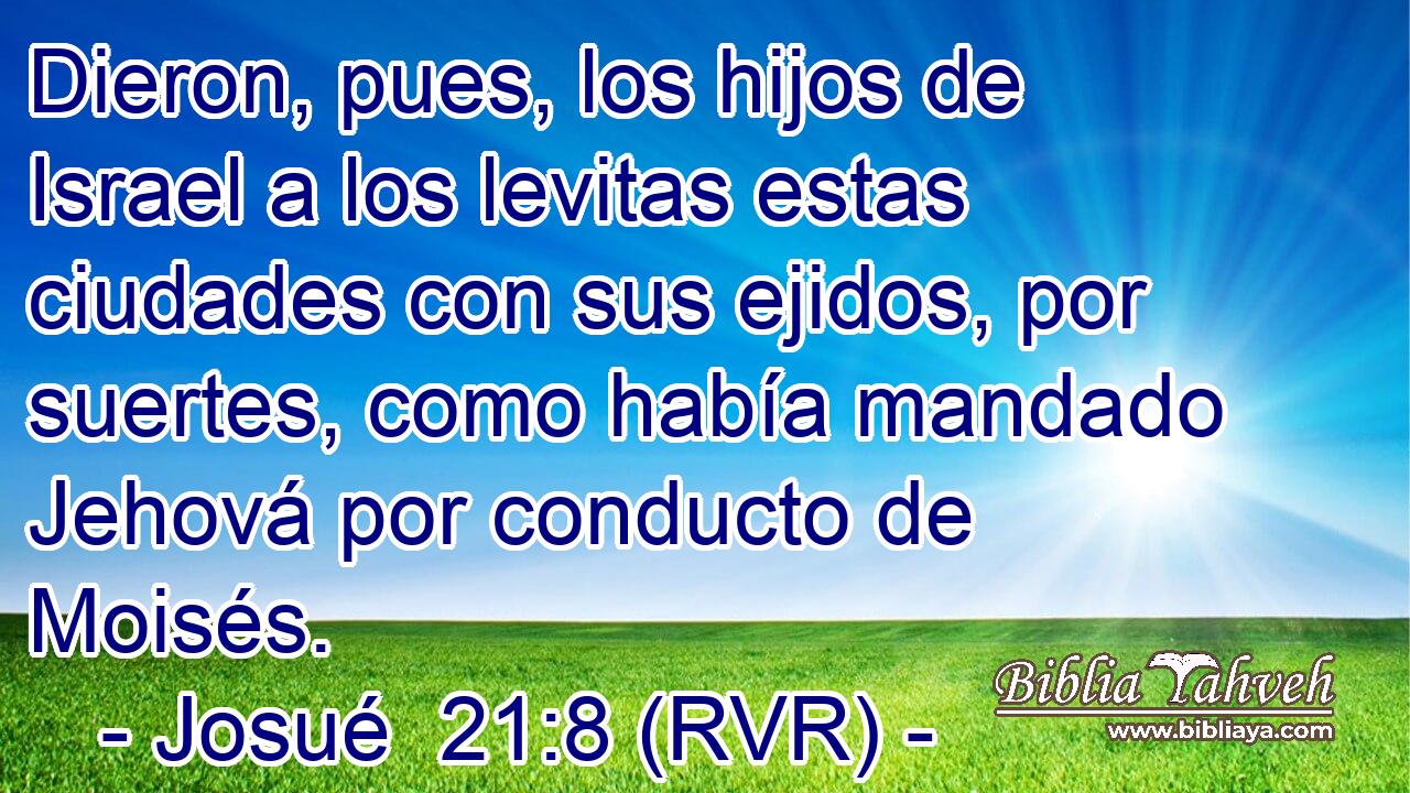 Dieron, pues, los hijos de Israel a los levitas estas ciudades con sus ejidos, por suertes, como había mandado Jehová por conducto de Moisés.