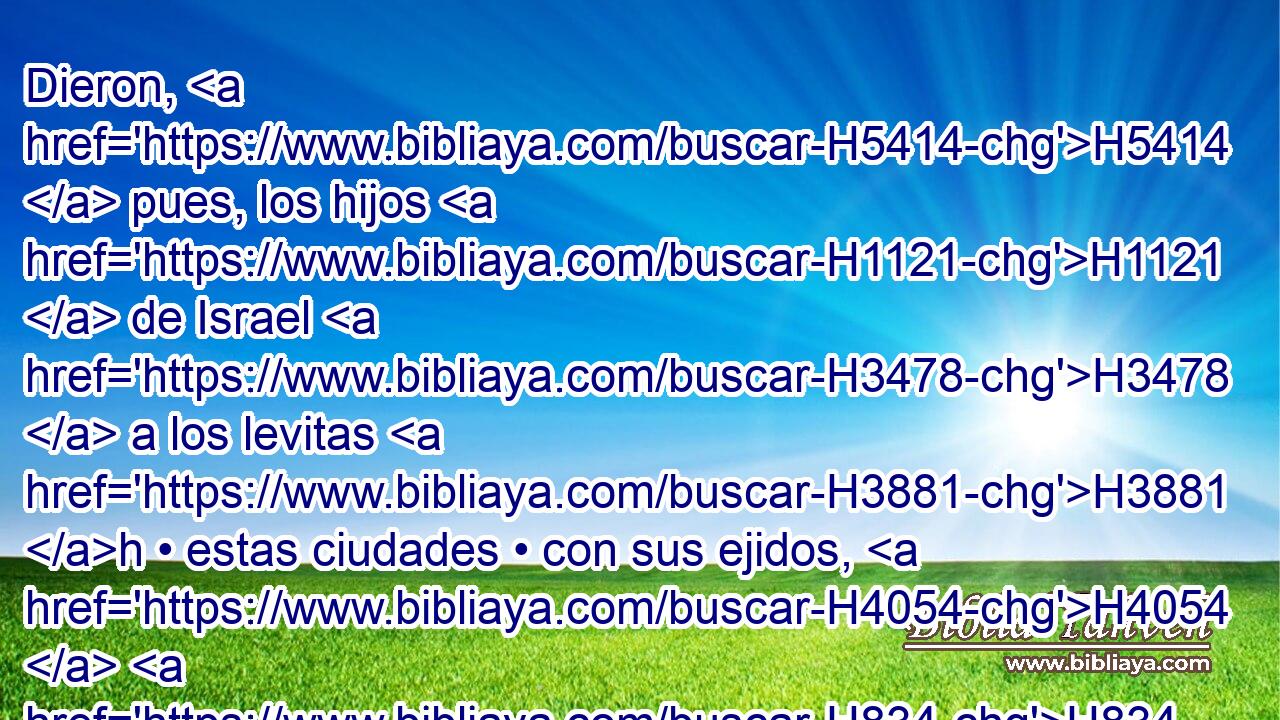 Dieron, H5414  pues, los hijos H1121  de Israel H3478  a los levitas H3881 h • estas ciudades • con sus ejidos, H4054  H834 por • suertes, H1486 h como había mandado H6680  Jehová H3068  por « conducto de » * H3027  Moisés. H4872  