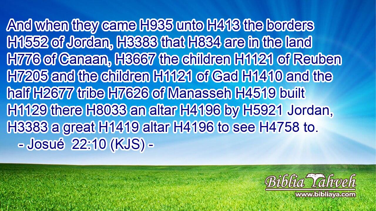 And when they came H935 unto H413 the borders H1552 of Jordan, H3383 that H834 are in the land H776 of Canaan, H3667 the children H1121 of Reuben H7205 and the children H1121 of Gad H1410 and the half H2677 tribe H7626 of Manasseh H4519 built H1129 there H8033 an altar H4196 by H5921 Jordan, H3383 a great H1419 altar H4196 to see H4758 to.