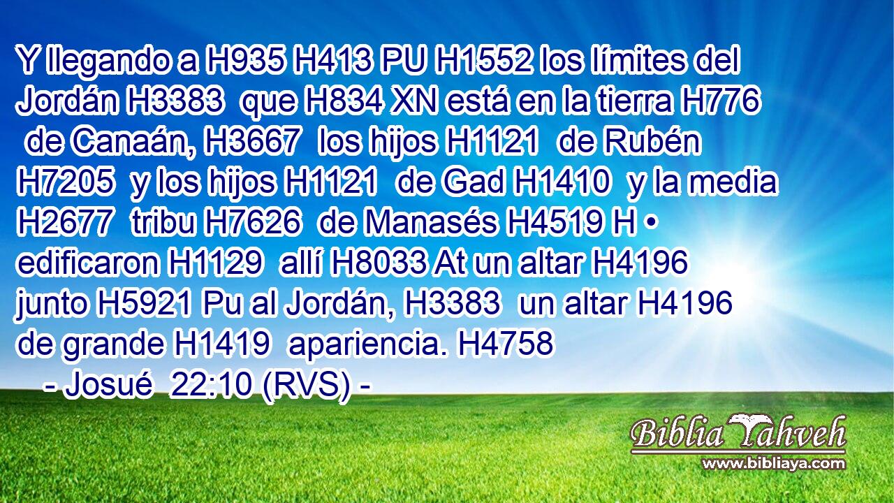 Y llegando a H935 H413 PU H1552 los límites del Jordán H3383  que H834 XN está en la tierra H776  de Canaán, H3667  los hijos H1121  de Rubén H7205  y los hijos H1121  de Gad H1410  y la media H2677  tribu H7626  de Manasés H4519 H • edificaron H1129  allí H8033 At un altar H4196  junto H5921 Pu al Jordán, H3383  un altar H4196  de grande H1419  apariencia. H4758  