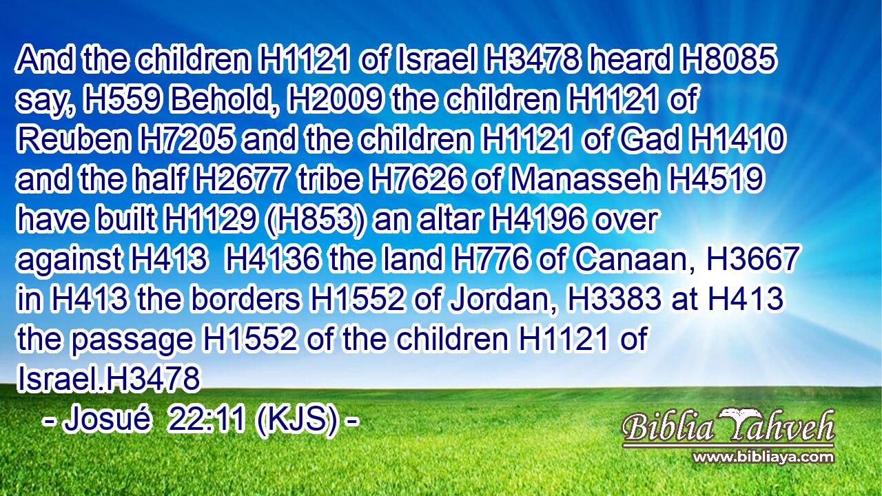 And the children H1121 of Israel H3478 heard H8085 say, H559 Behold, H2009 the children H1121 of Reuben H7205 and the children H1121 of Gad H1410 and the half H2677 tribe H7626 of Manasseh H4519 have built H1129 (H853) an altar H4196 over against H413  H4136 the land H776 of Canaan, H3667 in H413 the borders H1552 of Jordan, H3383 at H413 the passage H1552 of the children H1121 of Israel.H3478