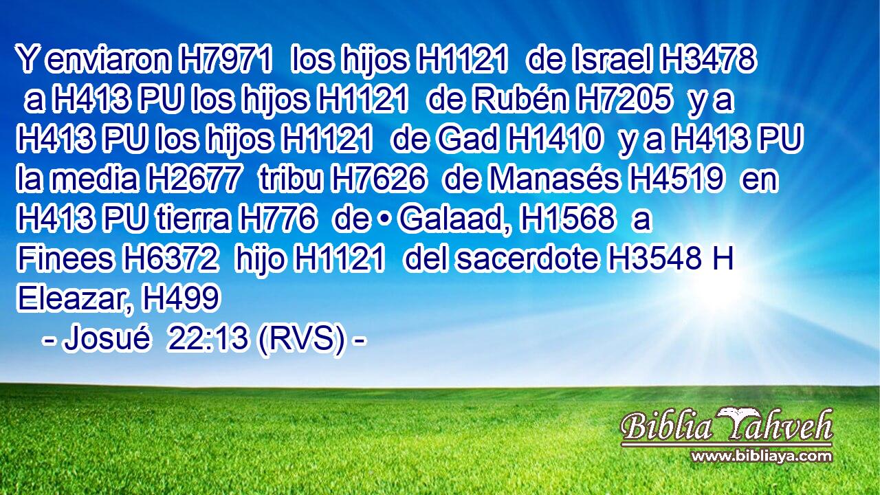 Y enviaron H7971  los hijos H1121  de Israel H3478  a H413 PU los hijos H1121  de Rubén H7205  y a H413 PU los hijos H1121  de Gad H1410  y a H413 PU la media H2677  tribu H7626  de Manasés H4519  en H413 PU tierra H776  de • Galaad, H1568  a Finees H6372  hijo H1121  del sacerdote H3548 H Eleazar, H499  