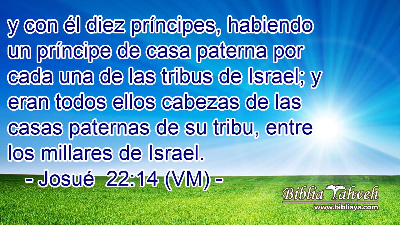  y con él diez príncipes, habiendo un príncipe de casa paterna por cada una de las tribus de Israel; y eran todos ellos cabezas de las casas paternas de su tribu, entre los millares de Israel. 