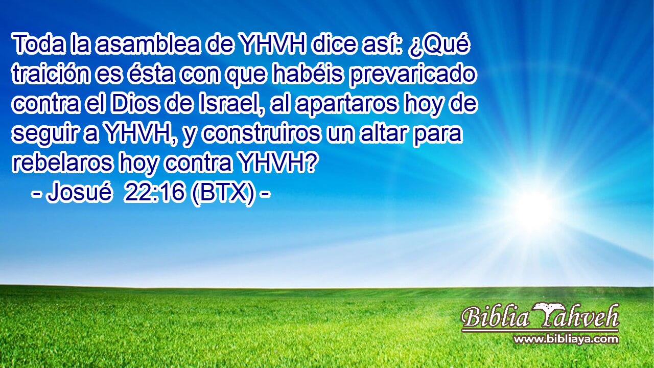 Toda la asamblea de YHVH dice así: ¿Qué traición es ésta con que habéis prevaricado contra el Dios de Israel, al apartaros hoy de seguir a YHVH, y construiros un altar para rebelaros hoy contra YHVH?