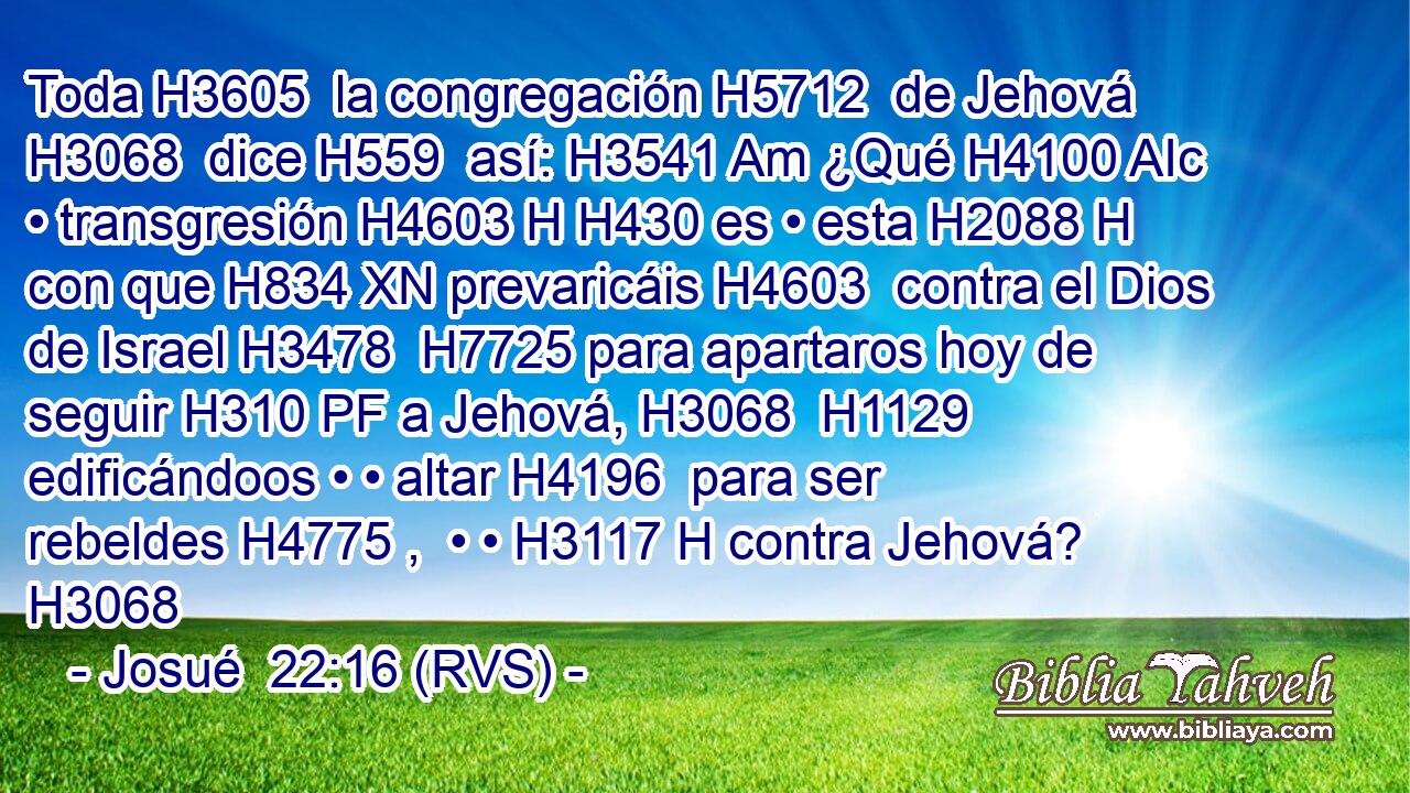 Toda H3605  la congregación H5712  de Jehová H3068  dice H559  así: H3541 Am ¿Qué H4100 AIc • transgresión H4603 H H430 es • esta H2088 H con que H834 XN prevaricáis H4603  contra el Dios de Israel H3478  H7725 para apartaros hoy de seguir H310 PF a Jehová, H3068  H1129 edificándoos • • altar H4196  para ser rebeldes H4775 ,  • • H3117 H contra Jehová? H3068  