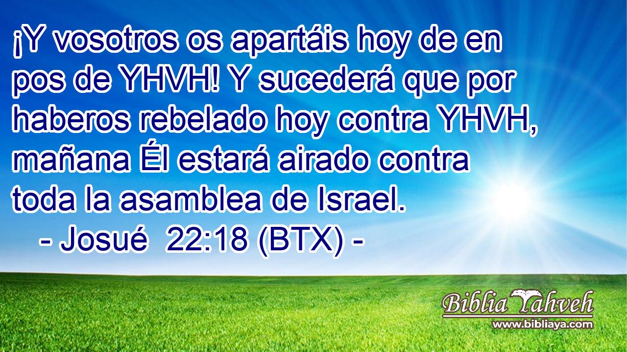 ¡Y vosotros os apartáis hoy de en pos de YHVH! Y sucederá que por haberos rebelado hoy contra YHVH, mañana Él estará airado contra toda la asamblea de Israel.