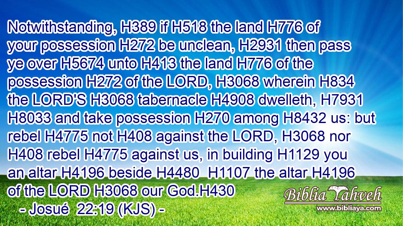 Notwithstanding, H389 if H518 the land H776 of your possession H272 be unclean, H2931 then pass ye over H5674 unto H413 the land H776 of the possession H272 of the LORD, H3068 wherein H834 the LORD'S H3068 tabernacle H4908 dwelleth, H7931  H8033 and take possession H270 among H8432 us: but rebel H4775 not H408 against the LORD, H3068 nor H408 rebel H4775 against us, in building H1129 you an altar H4196 beside H4480  H1107 the altar H4196 of the LORD H3068 our God.H430