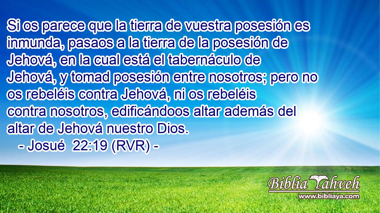 Si os parece que la tierra de vuestra posesión es inmunda, pasaos a la tierra de la posesión de Jehová, en la cual está el tabernáculo de Jehová, y tomad posesión entre nosotros; pero no os rebeléis contra Jehová, ni os rebeléis contra nosotros, edificándoos altar además del altar de Jehová nuestro Dios.