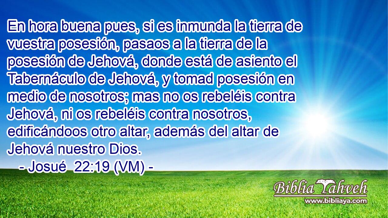  En hora buena pues, si es inmunda la tierra de vuestra posesión, pasaos a la tierra de la posesión de Jehová, donde está de asiento el Tabernáculo de Jehová, y tomad posesión en medio de nosotros; mas no os rebeléis contra Jehová, ni os rebeléis contra nosotros, edificándoos otro altar, además del altar de Jehová nuestro Dios. 