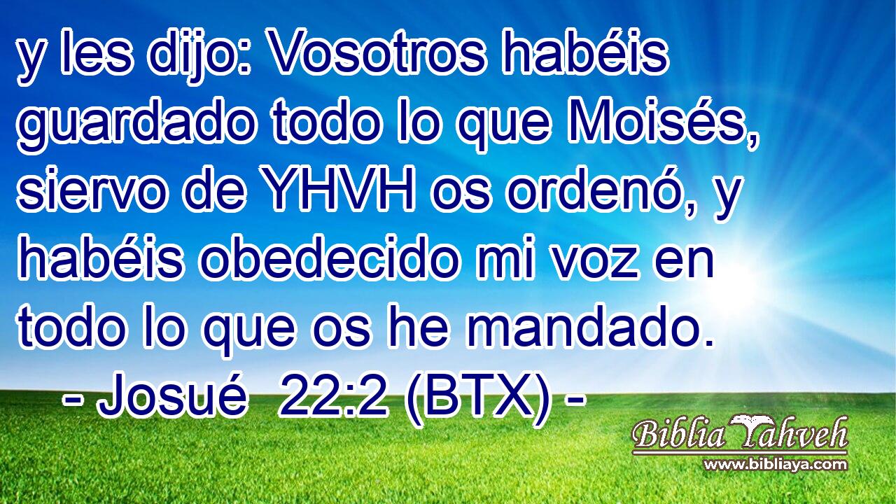 y les dijo: Vosotros habéis guardado todo lo que Moisés, siervo de YHVH os ordenó, y habéis obedecido mi voz en todo lo que os he mandado.