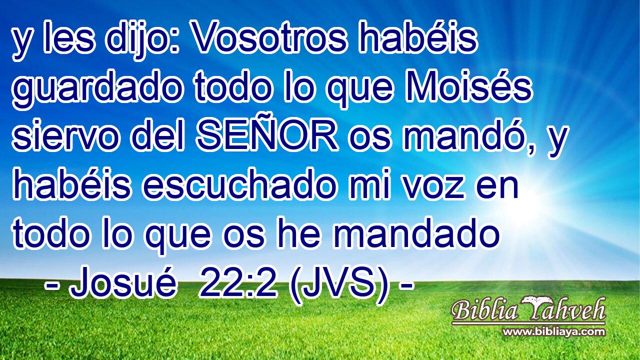 y les dijo: Vosotros habéis guardado todo lo que Moisés siervo del SEÑOR os mandó, y habéis escuchado mi voz en todo lo que os he mandado