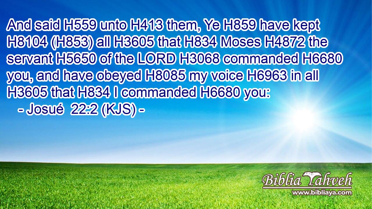 And said H559 unto H413 them, Ye H859 have kept H8104 (H853) all H3605 that H834 Moses H4872 the servant H5650 of the LORD H3068 commanded H6680 you, and have obeyed H8085 my voice H6963 in all H3605 that H834 I commanded H6680 you: