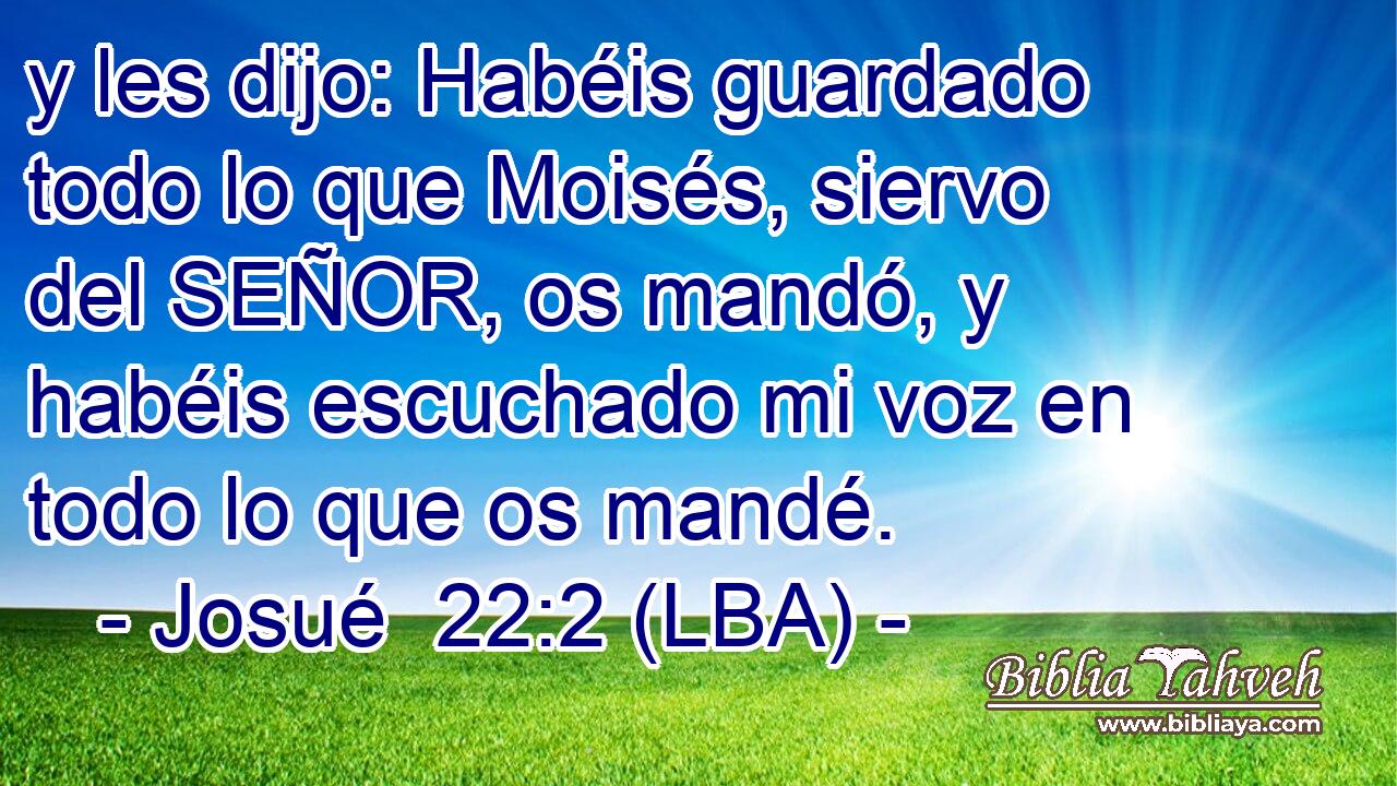 y les dijo: Habéis guardado todo lo que Moisés, siervo del SEÑOR, os mandó, y habéis escuchado mi voz en todo lo que os mandé.