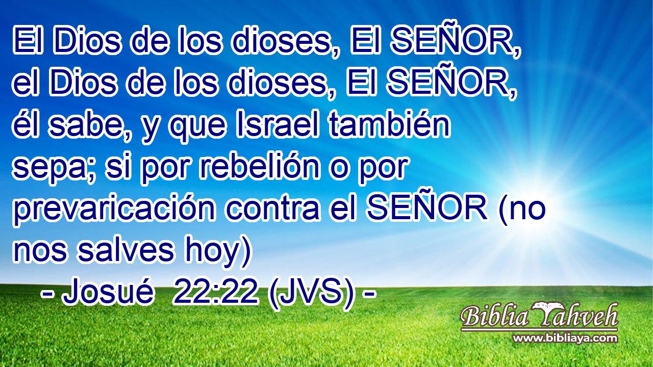 El Dios de los dioses, El SEÑOR, el Dios de los dioses, El SEÑOR, él sabe, y que Israel también sepa; si por rebelión o por prevaricación contra el SEÑOR (no nos salves hoy)