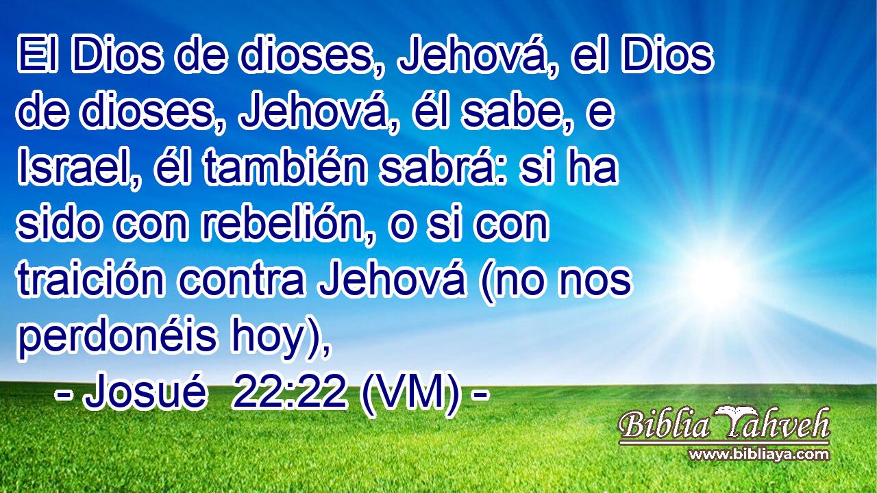  El Dios de dioses, Jehová, el Dios de dioses, Jehová, él sabe, e Israel, él también sabrá: si ha sido con rebelión, o si con traición contra Jehová (no nos perdonéis hoy), 
