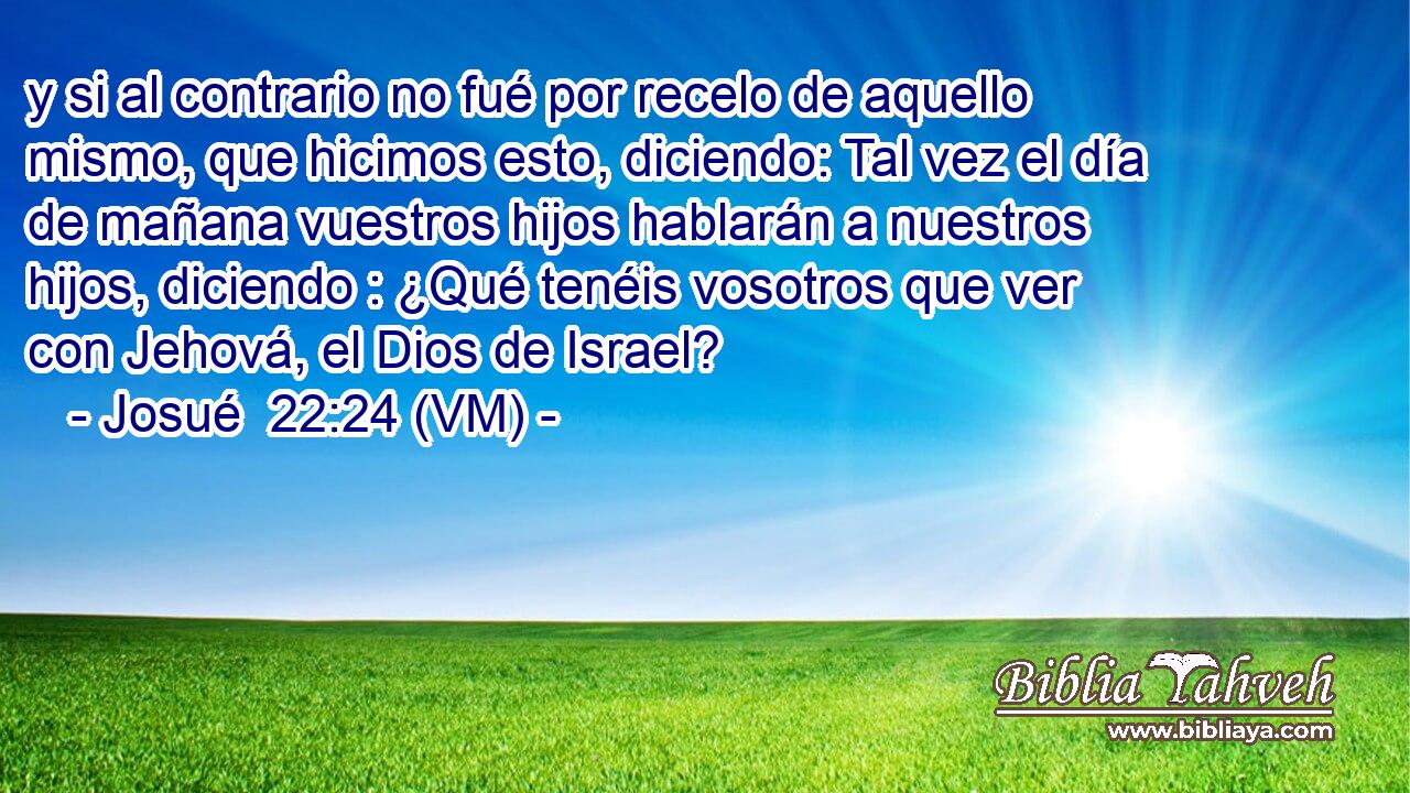  y si al contrario no fué por recelo de aquello mismo, que hicimos esto, diciendo: Tal vez el día de mañana vuestros hijos hablarán a nuestros hijos, diciendo : ¿Qué tenéis vosotros que ver con Jehová, el Dios de Israel? 