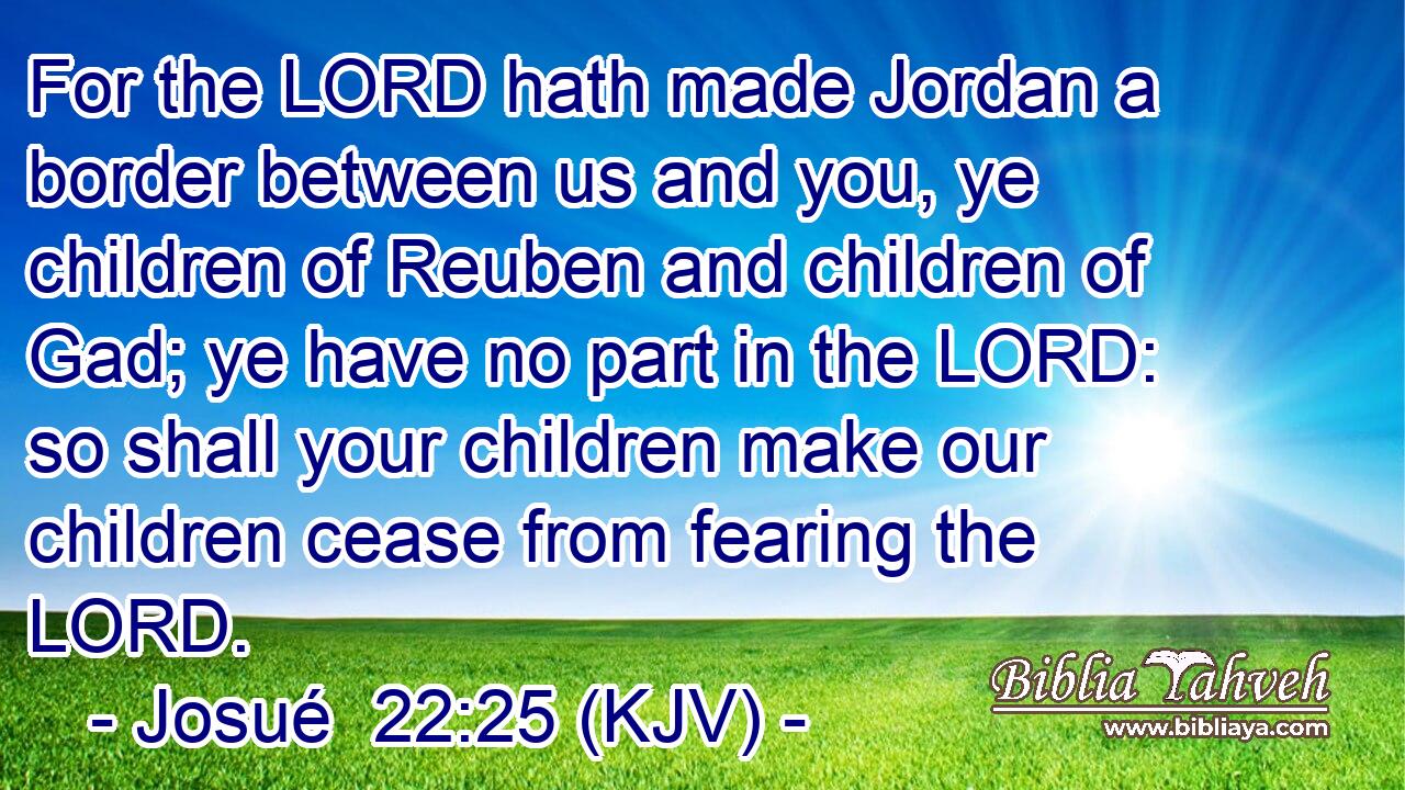 For the LORD hath made Jordan a border between us and you, ye children of Reuben and children of Gad; ye have no part in the LORD: so shall your children make our children cease from fearing the LORD.