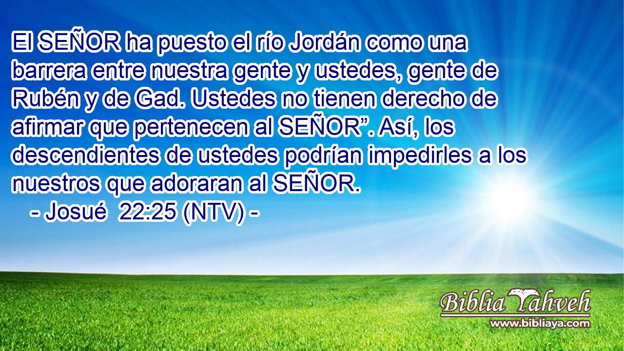 El SEÑOR ha puesto el río Jordán como una barrera entre nuestra gente y ustedes, gente de Rubén y de Gad. Ustedes no tienen derecho de afirmar que pertenecen al SEÑOR”. Así, los descendientes de ustedes podrían impedirles a los nuestros que adoraran al SEÑOR.