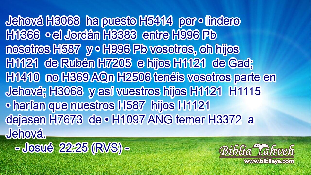 Jehová H3068  ha puesto H5414  por • lindero H1366  • el Jordán H3383  entre H996 Pb nosotros H587  y • H996 Pb vosotros, oh hijos H1121  de Rubén H7205  e hijos H1121  de Gad; H1410  no H369 AQn H2506 tenéis vosotros parte en Jehová; H3068  y así vuestros hijos H1121  H1115 • harían que nuestros H587  hijos H1121  dejasen H7673  de • H1097 ANG temer H3372  a Jehová. 