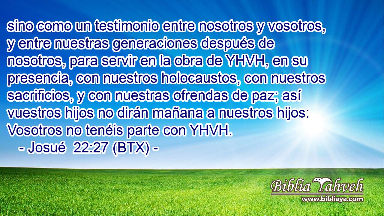 sino como un testimonio entre nosotros y vosotros, y entre nuestras generaciones después de nosotros, para servir en la obra de YHVH, en su presencia, con nuestros holocaustos, con nuestros sacrificios, y con nuestras ofrendas de paz; así vuestros hijos no dirán mañana a nuestros hijos: Vosotros no tenéis parte con YHVH.