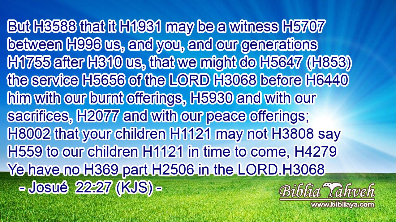 But H3588 that it H1931 may be a witness H5707 between H996 us, and you, and our generations H1755 after H310 us, that we might do H5647 (H853) the service H5656 of the LORD H3068 before H6440 him with our burnt offerings, H5930 and with our sacrifices, H2077 and with our peace offerings; H8002 that your children H1121 may not H3808 say H559 to our children H1121 in time to come, H4279 Ye have no H369 part H2506 in the LORD.H3068