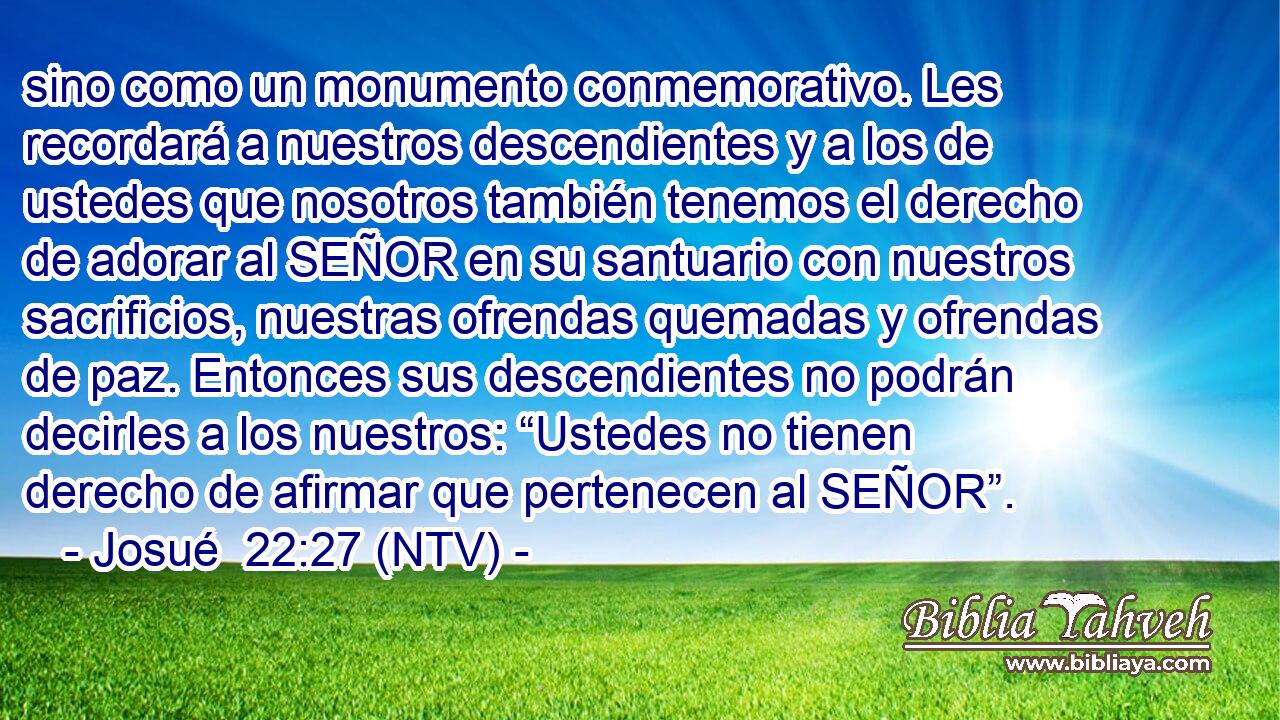 sino como un monumento conmemorativo. Les recordará a nuestros descendientes y a los de ustedes que nosotros también tenemos el derecho de adorar al SEÑOR en su santuario con nuestros sacrificios, nuestras ofrendas quemadas y ofrendas de paz. Entonces sus descendientes no podrán decirles a los nuestros: “Ustedes no tienen derecho de afirmar que pertenecen al SEÑOR”.