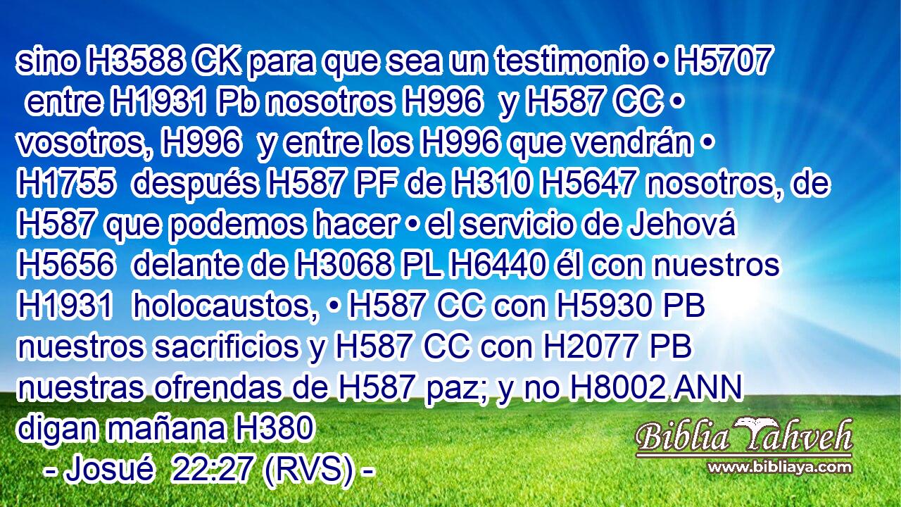 sino H3588 CK para que sea un testimonio • H5707  entre H1931 Pb nosotros H996  y H587 CC • vosotros, H996  y entre los H996 que vendrán • H1755  después H587 PF de H310 H5647 nosotros, de H587 que podemos hacer • el servicio de Jehová H5656  delante de H3068 PL H6440 él con nuestros H1931  holocaustos, • H587 CC con H5930 PB nuestros sacrificios y H587 CC con H2077 PB nuestras ofrendas de H587 paz; y no H8002 ANN digan mañana H380