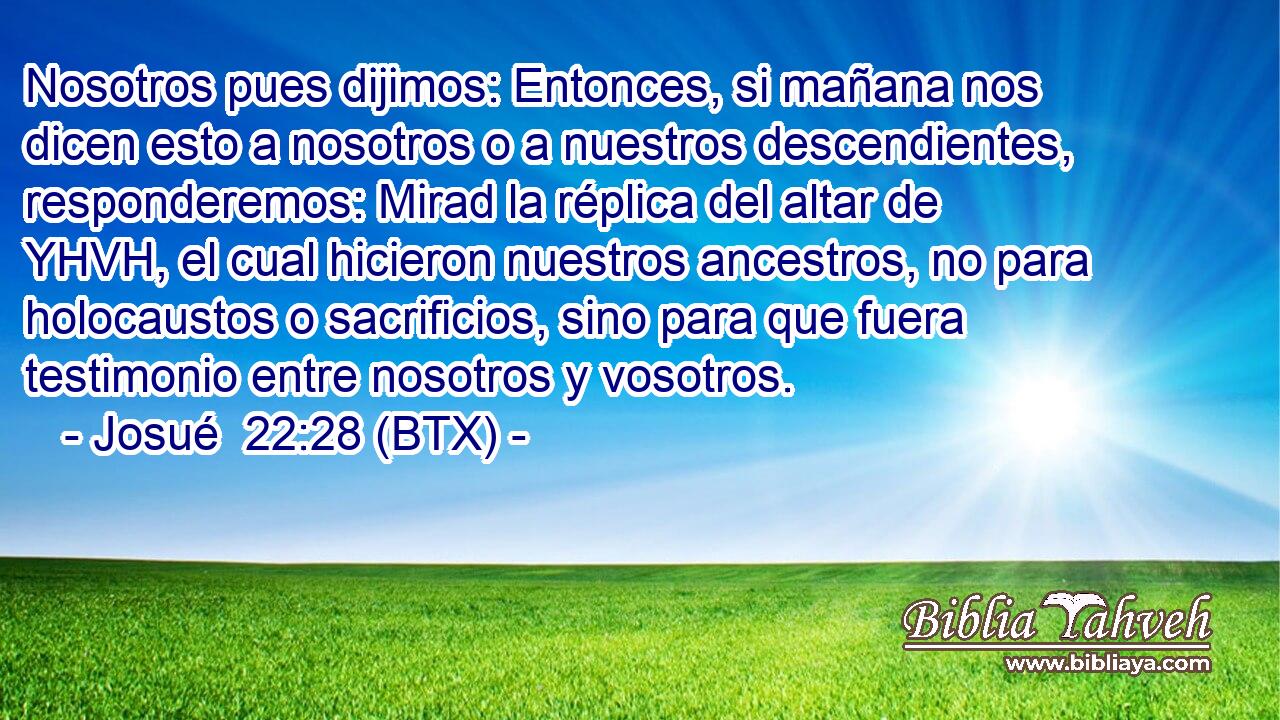 Nosotros pues dijimos: Entonces, si mañana nos dicen esto a nosotros o a nuestros descendientes, responderemos: Mirad la réplica del altar de YHVH, el cual hicieron nuestros ancestros, no para holocaustos o sacrificios, sino para que fuera testimonio entre nosotros y vosotros.
