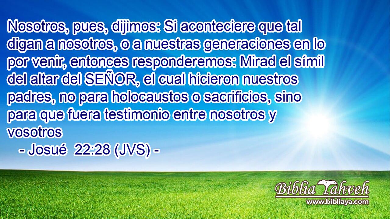 Nosotros, pues, dijimos: Si aconteciere que tal digan a nosotros, o a nuestras generaciones en lo por venir, entonces responderemos: Mirad el símil del altar del SEÑOR, el cual hicieron nuestros padres, no para holocaustos o sacrificios, sino para que fuera testimonio entre nosotros y vosotros