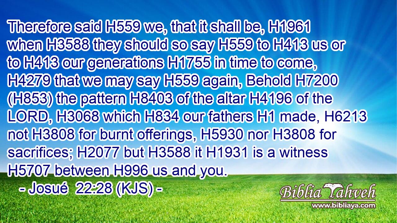 Therefore said H559 we, that it shall be, H1961 when H3588 they should so say H559 to H413 us or to H413 our generations H1755 in time to come, H4279 that we may say H559 again, Behold H7200 (H853) the pattern H8403 of the altar H4196 of the LORD, H3068 which H834 our fathers H1 made, H6213 not H3808 for burnt offerings, H5930 nor H3808 for sacrifices; H2077 but H3588 it H1931 is a witness H5707 between H996 us and you.