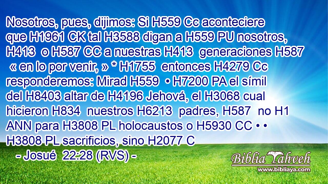 Nosotros, pues, dijimos: Si H559 Cc aconteciere que H1961 CK tal H3588 digan a H559 PU nosotros, H413  o H587 CC a nuestras H413  generaciones H587  « en lo por venir, » * H1755  entonces H4279 Cc responderemos: Mirad H559  • H7200 PA el símil del H8403 altar de H4196 Jehová, el H3068 cual hicieron H834  nuestros H6213  padres, H587  no H1 ANN para H3808 PL holocaustos o H5930 CC • • H3808 PL sacrificios, sino H2077 C