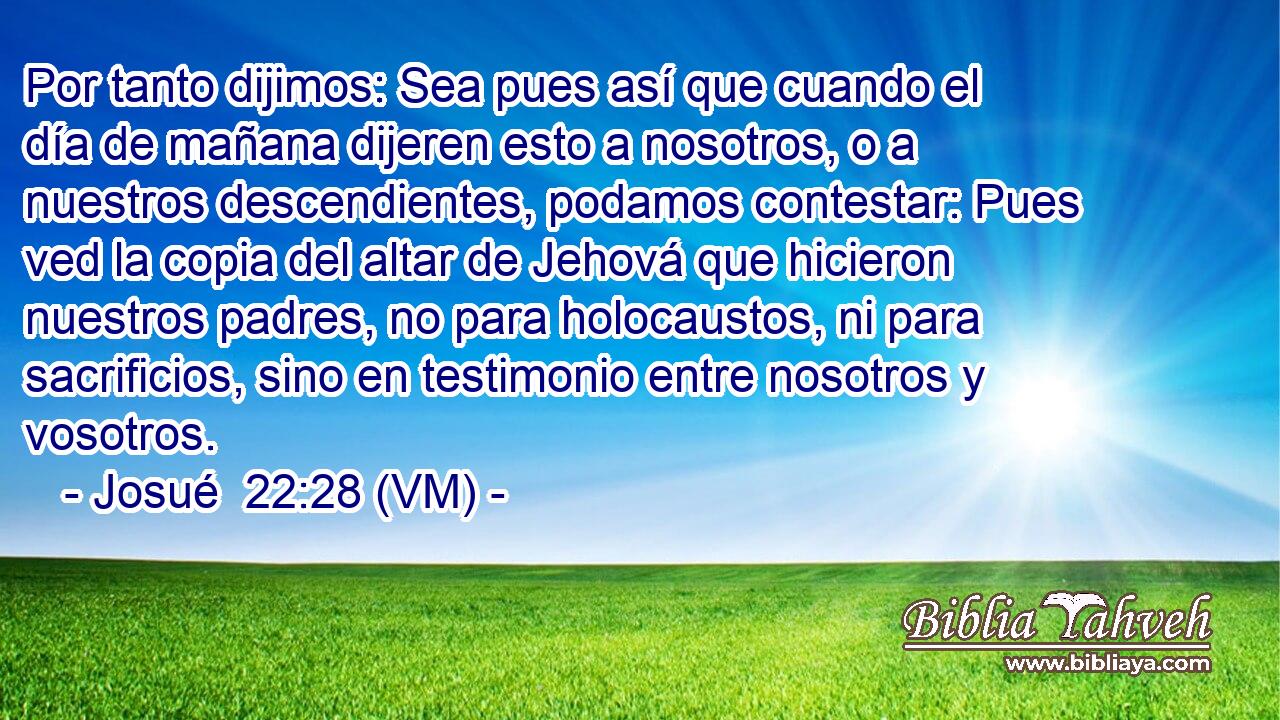  Por tanto dijimos: Sea pues así que cuando el día de mañana dijeren esto a nosotros, o a nuestros descendientes, podamos contestar: Pues ved la copia del altar de Jehová que hicieron nuestros padres, no para holocaustos, ni para sacrificios, sino en testimonio entre nosotros y vosotros. 