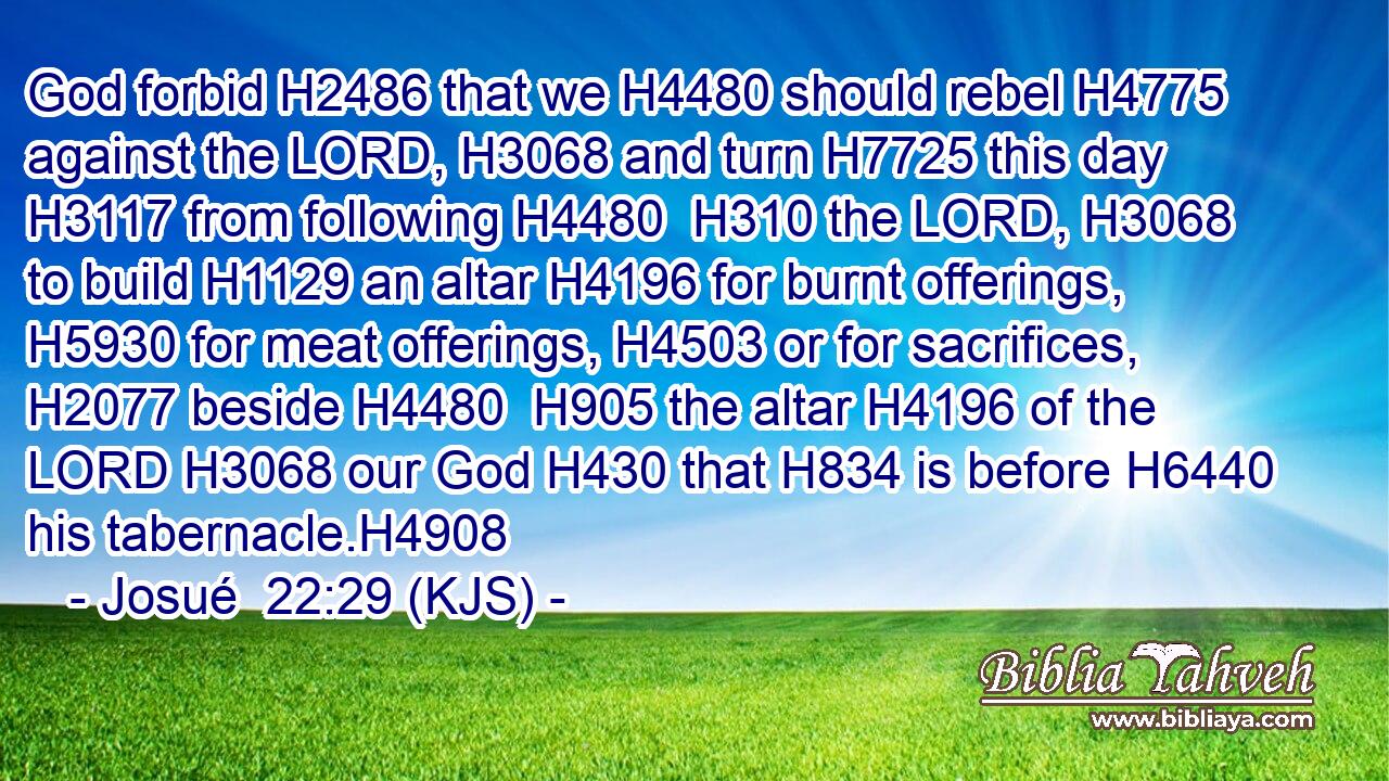 God forbid H2486 that we H4480 should rebel H4775 against the LORD, H3068 and turn H7725 this day H3117 from following H4480  H310 the LORD, H3068 to build H1129 an altar H4196 for burnt offerings, H5930 for meat offerings, H4503 or for sacrifices, H2077 beside H4480  H905 the altar H4196 of the LORD H3068 our God H430 that H834 is before H6440 his tabernacle.H4908