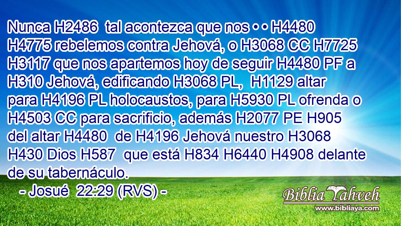 Nunca H2486  tal acontezca que nos • • H4480  H4775 rebelemos contra Jehová, o H3068 CC H7725 H3117 que nos apartemos hoy de seguir H4480 PF a H310 Jehová, edificando H3068 PL,  H1129 altar para H4196 PL holocaustos, para H5930 PL ofrenda o H4503 CC para sacrificio, además H2077 PE H905 del altar H4480  de H4196 Jehová nuestro H3068  H430 Dios H587  que está H834 H6440 H4908 delante de su tabernáculo. 