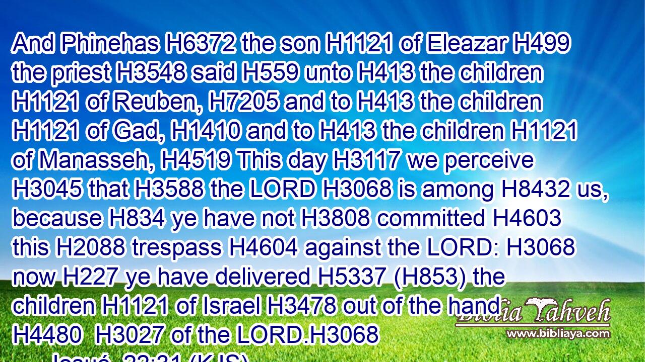 And Phinehas H6372 the son H1121 of Eleazar H499 the priest H3548 said H559 unto H413 the children H1121 of Reuben, H7205 and to H413 the children H1121 of Gad, H1410 and to H413 the children H1121 of Manasseh, H4519 This day H3117 we perceive H3045 that H3588 the LORD H3068 is among H8432 us, because H834 ye have not H3808 committed H4603 this H2088 trespass H4604 against the LORD: H3068 now H227 ye have delivered H5337 (H853) the children H1121 of Israel H3478 out of the hand H4480  H3027 of the LORD.H3068