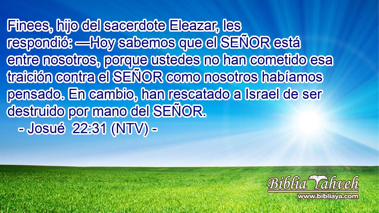 Finees, hijo del sacerdote Eleazar, les respondió: —Hoy sabemos que el SEÑOR está entre nosotros, porque ustedes no han cometido esa traición contra el SEÑOR como nosotros habíamos pensado. En cambio, han rescatado a Israel de ser destruido por mano del SEÑOR.