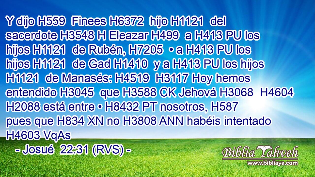 Y dijo H559  Finees H6372  hijo H1121  del sacerdote H3548 H Eleazar H499  a H413 PU los hijos H1121  de Rubén, H7205  • a H413 PU los hijos H1121  de Gad H1410  y a H413 PU los hijos H1121  de Manasés: H4519  H3117 Hoy hemos entendido H3045  que H3588 CK Jehová H3068  H4604 H2088 está entre • H8432 PT nosotros, H587  pues que H834 XN no H3808 ANN habéis intentado H4603 VqAs