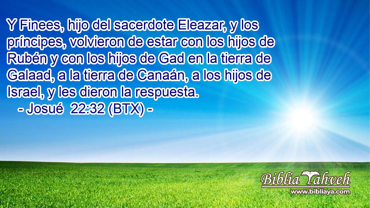 Y Finees, hijo del sacerdote Eleazar, y los príncipes, volvieron de estar con los hijos de Rubén y con los hijos de Gad en la tierra de Galaad, a la tierra de Canaán, a los hijos de Israel, y les dieron la respuesta.