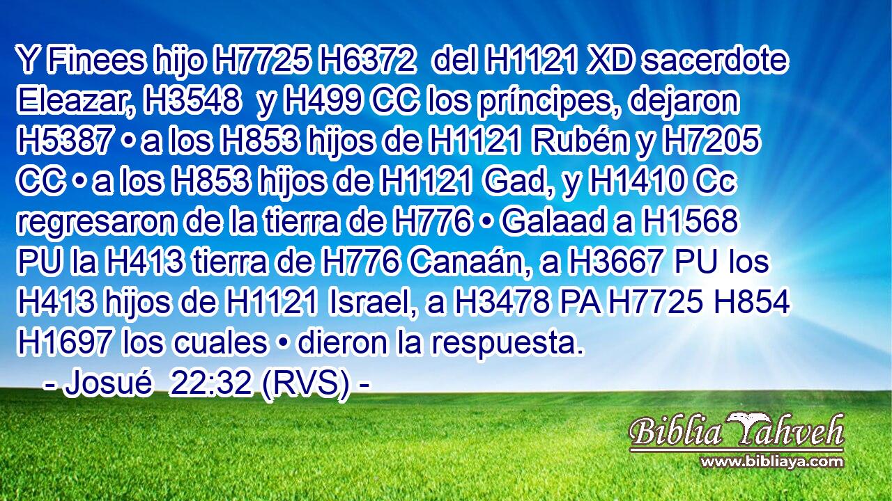 Y Finees hijo H7725 H6372  del H1121 XD sacerdote Eleazar, H3548  y H499 CC los príncipes, dejaron H5387 • a los H853 hijos de H1121 Rubén y H7205 CC • a los H853 hijos de H1121 Gad, y H1410 Cc regresaron de la tierra de H776 • Galaad a H1568 PU la H413 tierra de H776 Canaán, a H3667 PU los H413 hijos de H1121 Israel, a H3478 PA H7725 H854 H1697 los cuales • dieron la respuesta. 