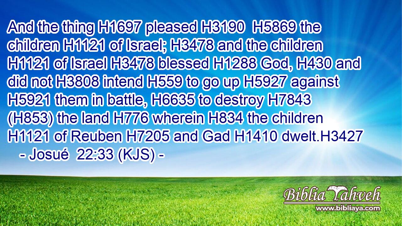 And the thing H1697 pleased H3190  H5869 the children H1121 of Israel; H3478 and the children H1121 of Israel H3478 blessed H1288 God, H430 and did not H3808 intend H559 to go up H5927 against H5921 them in battle, H6635 to destroy H7843 (H853) the land H776 wherein H834 the children H1121 of Reuben H7205 and Gad H1410 dwelt.H3427