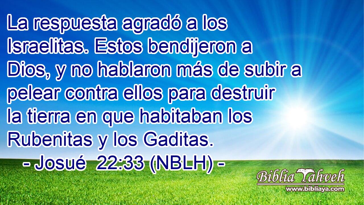  La respuesta agradó a los Israelitas. Estos bendijeron a Dios, y no hablaron más de subir a pelear contra ellos para destruir la tierra en que habitaban los Rubenitas y los Gaditas. 