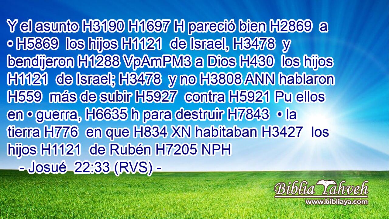 Y el asunto H3190 H1697 H pareció bien H2869  a • H5869  los hijos H1121  de Israel, H3478  y bendijeron H1288 VpAmPM3 a Dios H430  los hijos H1121  de Israel; H3478  y no H3808 ANN hablaron H559  más de subir H5927  contra H5921 Pu ellos en • guerra, H6635 h para destruir H7843  • la tierra H776  en que H834 XN habitaban H3427  los hijos H1121  de Rubén H7205 NPH