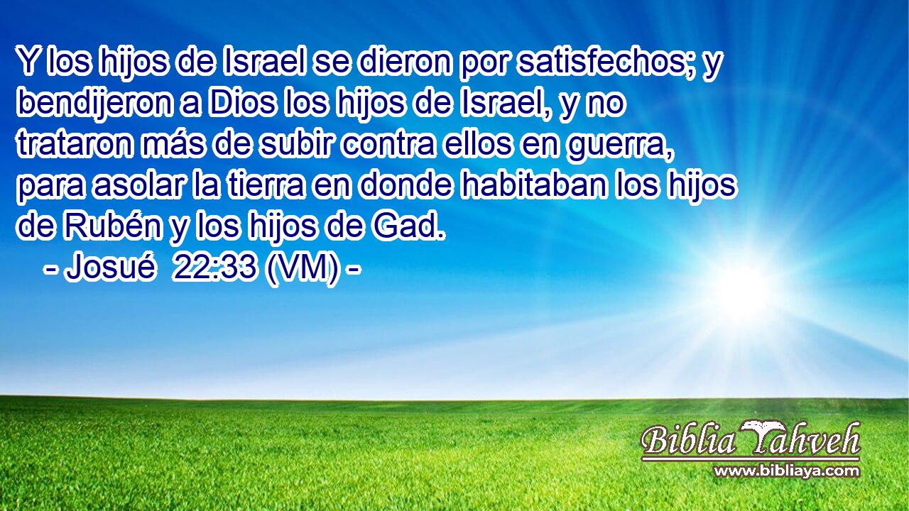  Y los hijos de Israel se dieron por satisfechos; y bendijeron a Dios los hijos de Israel, y no trataron más de subir contra ellos en guerra, para asolar la tierra en donde habitaban los hijos de Rubén y los hijos de Gad. 