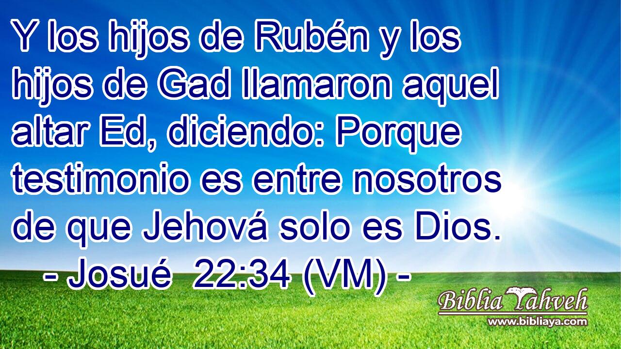  Y los hijos de Rubén y los hijos de Gad llamaron aquel altar Ed, diciendo: Porque testimonio es entre nosotros de que Jehová solo es Dios. 
