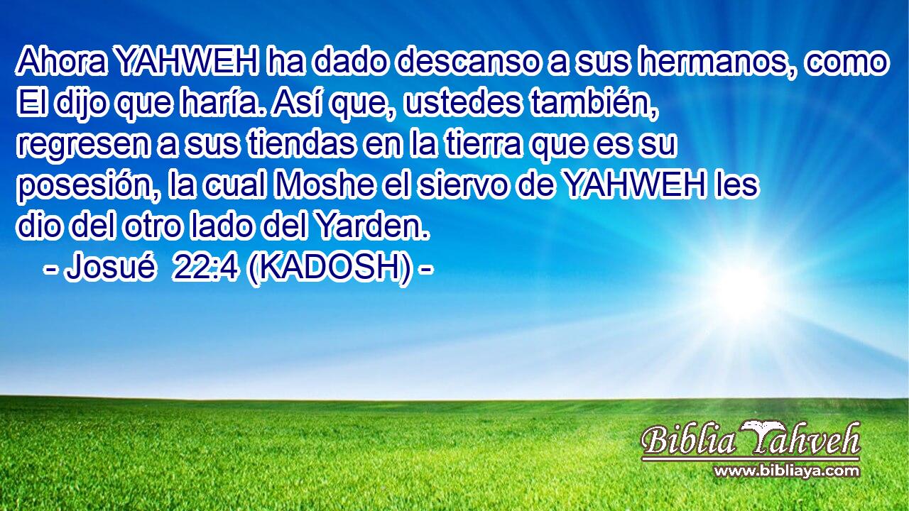  Ahora YAHWEH ha dado descanso a sus hermanos, como El dijo que haría. Así que, ustedes también, regresen a sus tiendas en la tierra que es su posesión, la cual Moshe el siervo de YAHWEH les dio del otro lado del Yarden. 